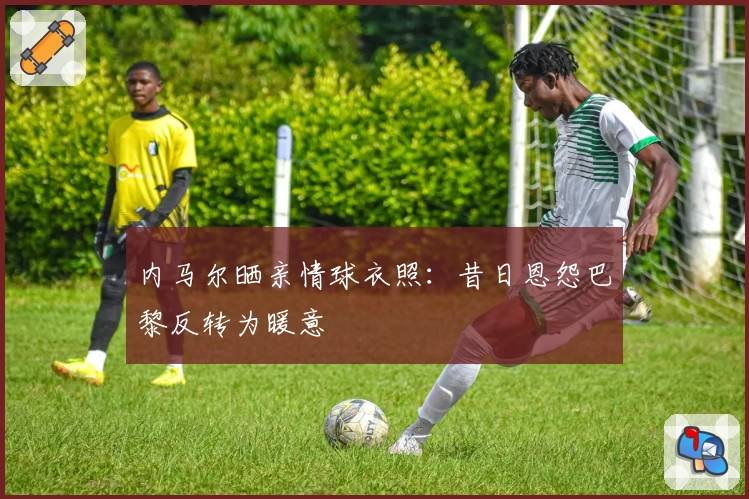 内马尔晒亲情球衣照:昔日恩怨巴黎反转为暖意