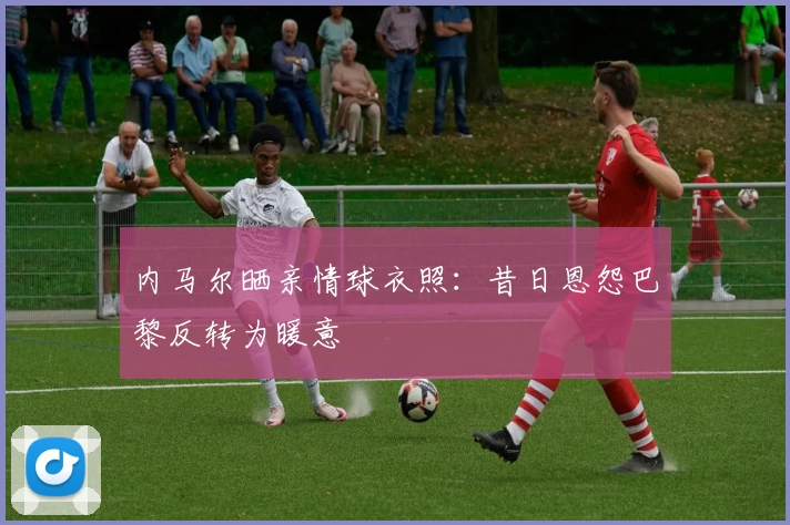 内马尔晒亲情球衣照：昔日恩怨巴黎反转为暖意