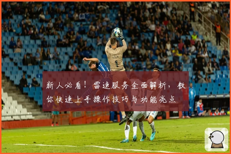 新人必看！雷速服务全面解析，教你快速上手操作技巧与功能亮点
