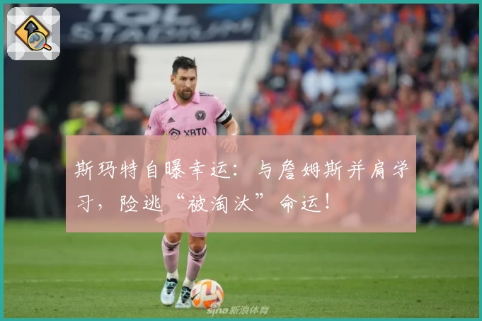 斯玛特自曝幸运：与詹姆斯并肩学习，险逃“被淘汰”命运！