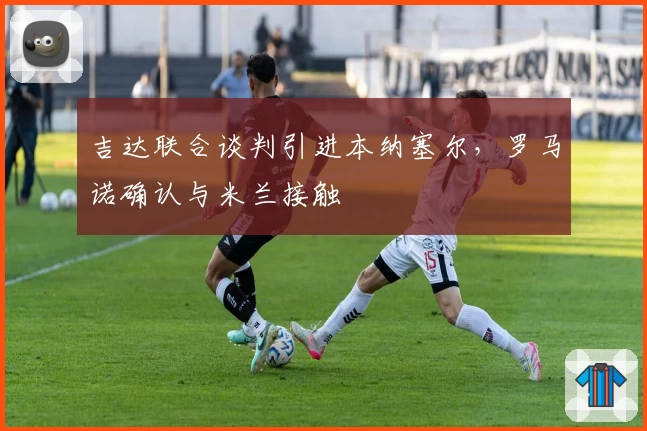 吉达联合谈判引进本纳塞尔,罗马诺确认与米兰接触