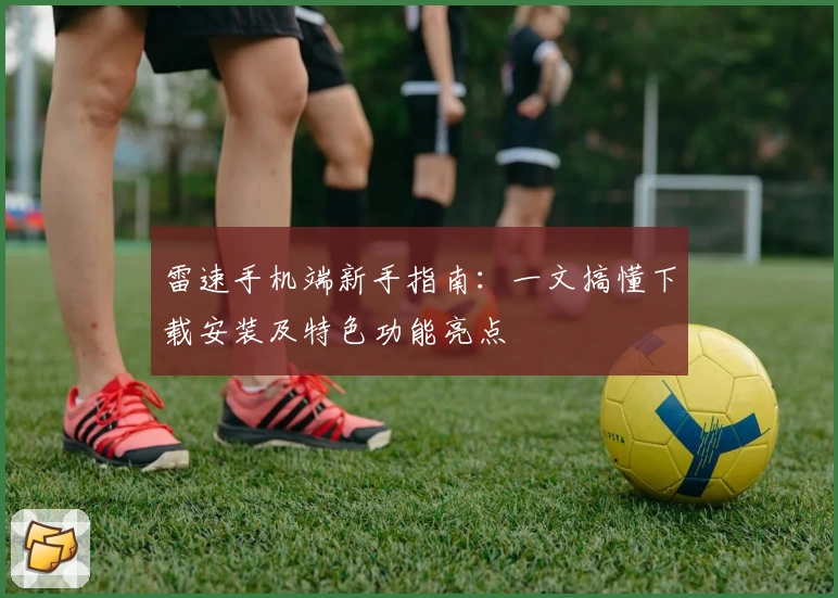 雷速手机端新手指南：一文搞懂下载安装及特色功能亮点