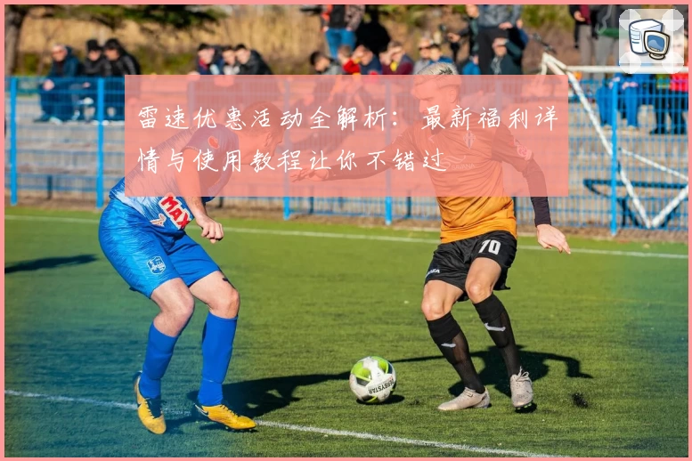 雷速优惠活动全解析：最新福利详情与使用教程让你不错过